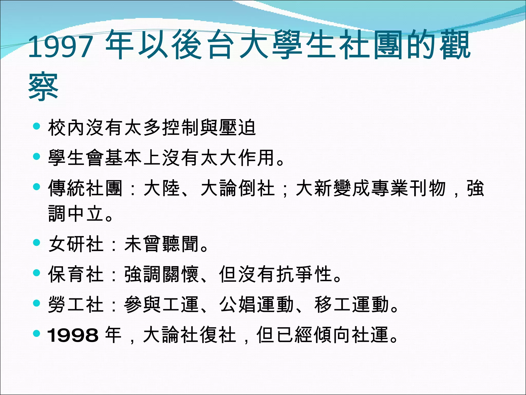 1997 年以後台大學生社團的觀察 校內沒有太多控制與壓迫 學生會基本上沒有太大作用。 傳統社團：大陸、大論倒社；大新變成專業刊物，強調中立。 女研社：未曾聽聞。 保育社：強調關懷、但沒有抗爭性。 勞工社：參與工運、公娼運動、移工運動。 1998 年，大論社復社，但已經傾向社運。 