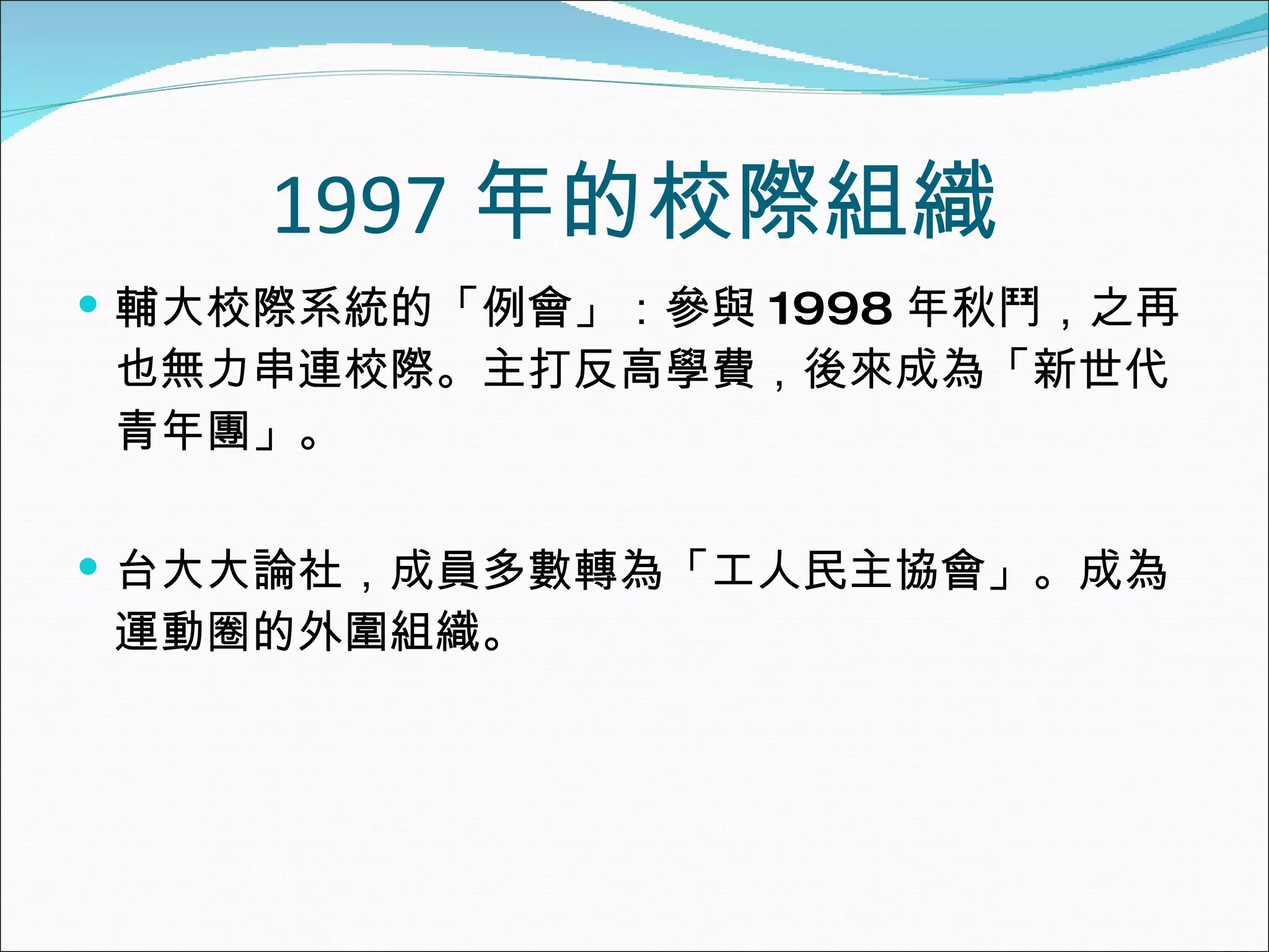 1997 年的校際組織 輔大校際系統的「例會」：參與 1998 年秋鬥，之再也無力串連校際。主打反高學費，後來成為「新世代青年團」。 台大大論社，成員多數轉為「工人民主協會」。成為運動圈的外圍組織。 