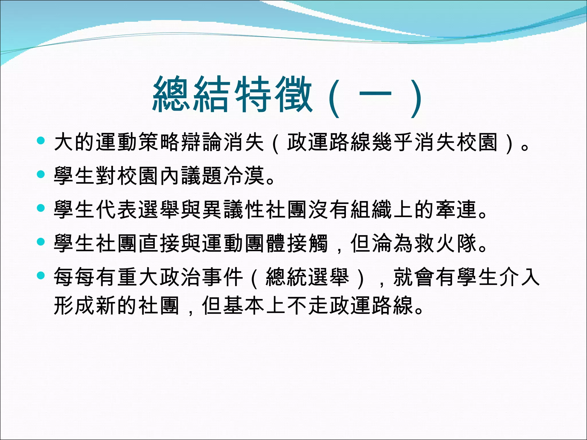 總結特徵（一） 大的運動策略辯論消失（政運路線幾乎消失校園）。 學生對校園內議題冷漠。 學生代表選舉與異議性社團沒有組織上的牽連。 學生社團直接與運動團體接觸，但淪為救火隊。 每每有重大政治事件（總統選舉），就會有學生介入形成新的社團，但基本上不走政運路線。 