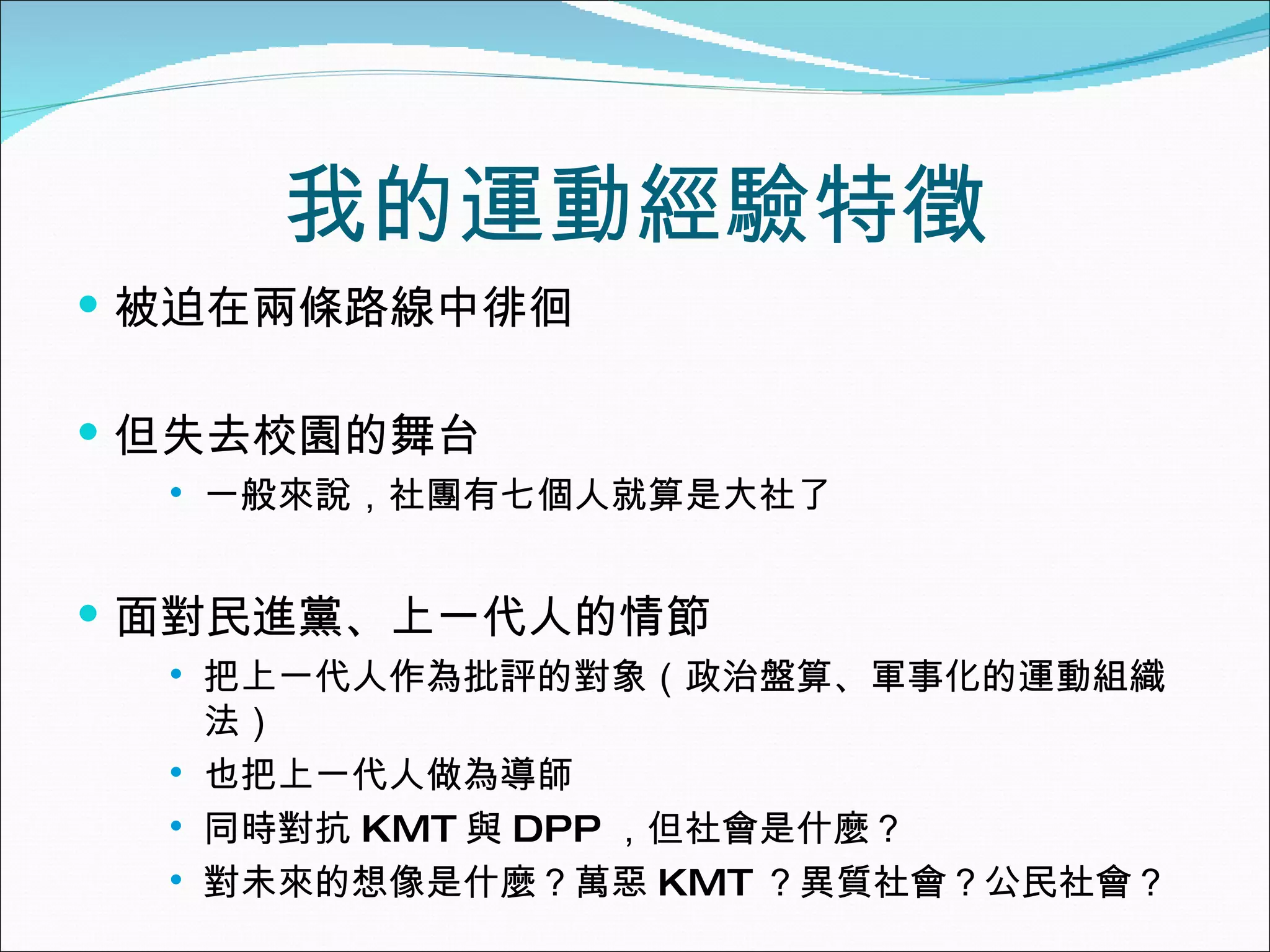 我的運動經驗特徵 被迫在兩條路線中徘徊 但失去校園的舞台 一般來說，社團有七個人就算是大社了 面對民進黨、上一代人的情節 把上一代人作為批評的對象（政治盤算、軍事化的運動組織法） 也把上一代人做為導師 同時對抗 KMT 與 DPP ，但社會是什麼？ 對未來的想像是什麼？萬惡 KMT ？異質社會？公民社會？ 