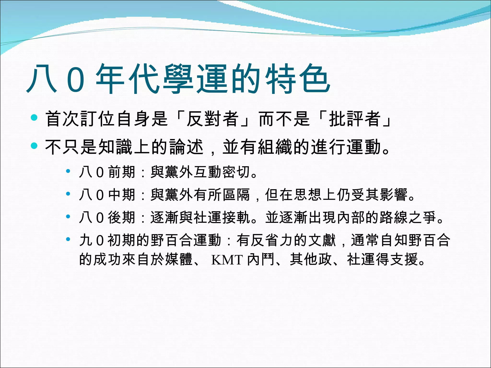 八０年代學運的特色 首次訂位自身是「反對者」而不是「批評者」 不只是知識上的論述，並有組織的進行運動。 八０前期：與黨外互動密切。 八０中期：與黨外有所區隔，但在思想上仍受其影響。 八０後期：逐漸與社運接軌。並逐漸出現內部的路線之爭。 九０初期的野百合運動：有反省力的文獻，通常自知野百合的成功來自於媒體、 KMT 內鬥、其他政、社運得支援。 