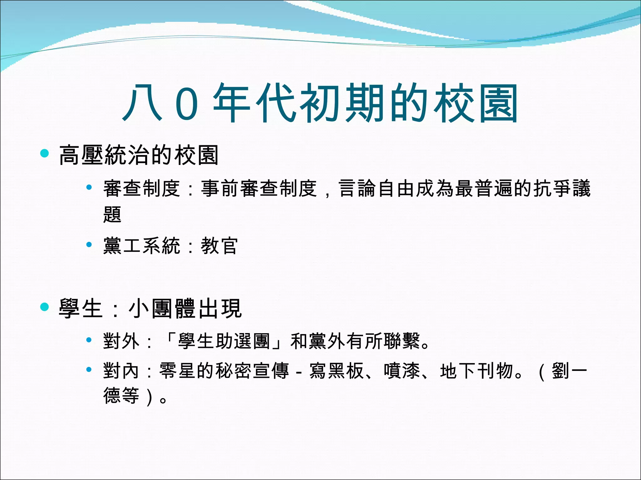 八０年代初期的校園 高壓統治的校園 審查制度：事前審查制度，言論自由成為最普遍的抗爭議題 黨工系統：教官 學生：小團體出現 對外：「學生助選團」和黨外有所聯繫。 對內：零星的秘密宣傳－寫黑板、噴漆、地下刊物。（劉一德等）。 