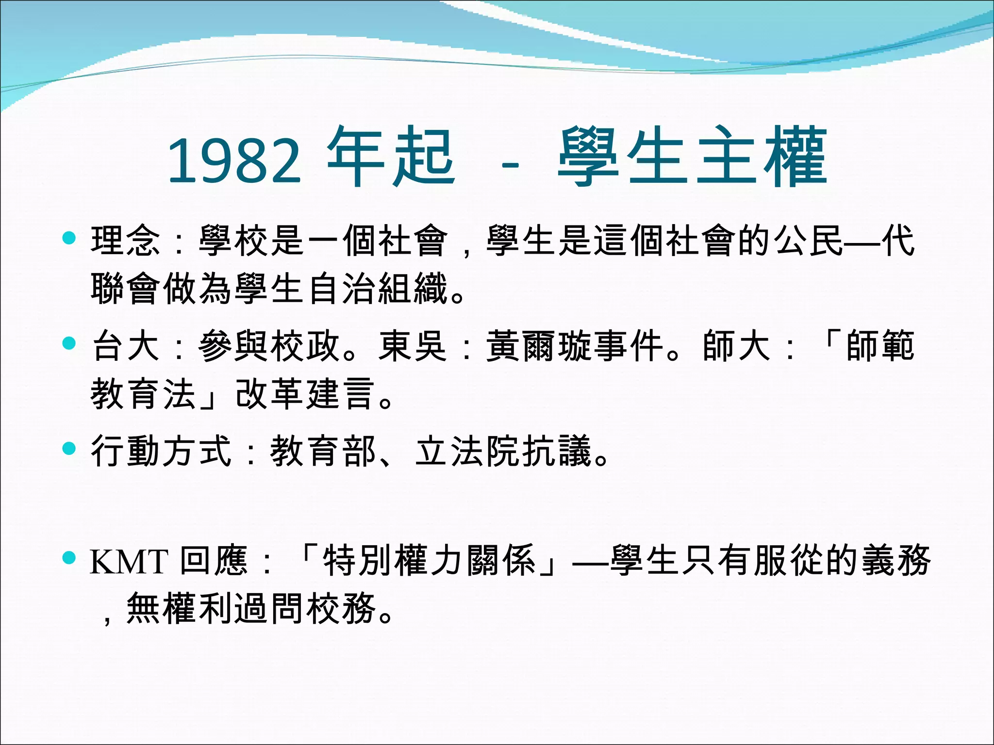 1982 年起  -  學生主權 理念：學校是一個社會，學生是這個社會的公民—代聯會做為學生自治組織。 台大：參與校政。東吳：黃爾璇事件。師大：「師範教育法」改革建言。 行動方式：教育部、立法院抗議。 KMT 回應：「特別權力關係」—學生只有服從的義務，無權利過問校務。 