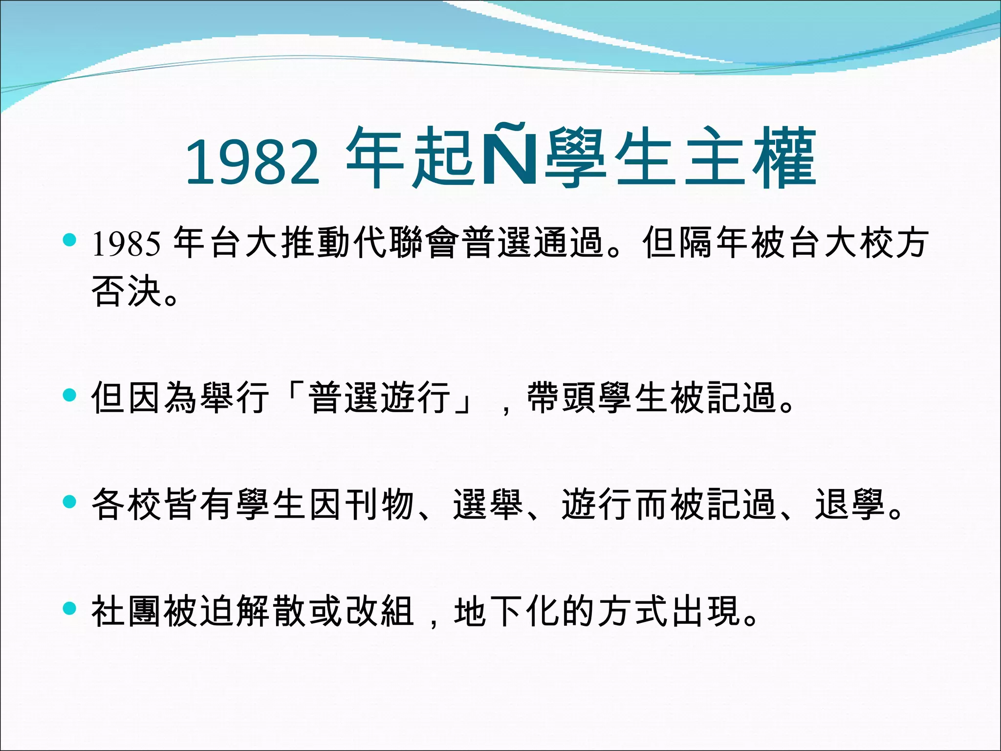 1982 年起—學生主權 1985 年台大推動代聯會普選通過。但隔年被台大校方否決。 但因為舉行「普選遊行」，帶頭學生被記過。 各校皆有學生因刊物、選舉、遊行而被記過、退學。 社團被迫解散或改組，地下化的方式出現。 