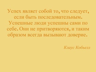 Успех являет собой то, что следует, если быть последовательным. Успешные люди успешны сами по себе. Они не притворяются, и таким образом всегда вызывают доверие.  Клаус Кобьелл 