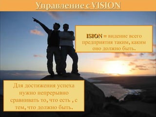 VISION   =  видение всего предприятия таким, каким оно должно быть. Для достижения успеха нужно непрерывно сравнивать то, что есть , с тем, что должно быть. 
