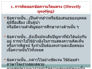 1.  การคัดลอกข้อความโดยตรง   (Directly quoting) ข้อความนั้น ... เป็นคำกล่าวหรือข้อเสนอของบุคคลผู้มีชื่อเสียง เป็นผู้นำ  หรือมีความสำคัญต่อการศึกษาทางด้านนั้น ๆ ข้อความนั้น ... ยังเป็นประเด็นปัญหาที่ยังโต้แย้งกันอยู่ การนำไปใช้อ้างอิงในการแสดงความคิดเห็นหรือการพิสูจน์ จึงจำเป็นต้องคงรายละเอียดของเนื้อความนั้นไว้ทั้งหมด   ข้อความนั้น ... กล่าวไว้อย่างชัดเจน ใช้ถ้อยคำภาษาไพเราะสละสลวย  หากสรุปความมาอาจทำให้ความสมบูรณ์ของเนื้อความเสียไป  