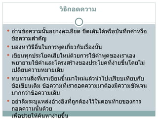 วิธีถอดความ   อ่านข้อความนั้นอย่างละเอียด ขีดเส้นใต้หรือบันทึกคำหรือข้อความสำคัญ   มองหาวิธีอื่นในการพูดเกี่ยวกับเรื่องนั้น   เขียนทุกประโยคเสียใหม่ด้วยการใช้คำพูดของเราเอง พยายามใช้คำและโครงสร้างของประโยคที่ง่ายขึ้นโดยไม่เปลี่ยนความหมายเดิม   ทบทวนสิ่งที่เราเขียนขึ้นมาใหม่แล้วนำไปเปรียบเทียบกับข้อเขียนเดิม ข้อความที่เราถอดความมาต้องมีความชัดเจนมากกว่าข้อความเดิม   อย่าลืมระบุแหล่งอ้างอิงที่ถูกต้องไว้ในตอนท้ายของการถอดความนั้นด้วย เพื่อช่วยให้ค้นหาง่ายขึ้น  