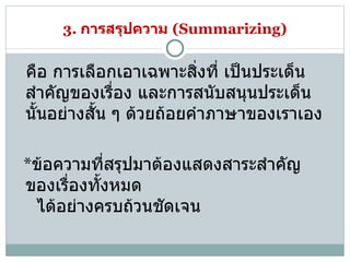 3.  การสรุปความ   (Summarizing)    คือ การเลือกเอาเฉพาะสิ่งที่ เป็นประเด็นสำคัญของเรื่อง และการสนับสนุนประเด็นนั้นอย่างสั้น ๆ ด้วยถ้อยคำภาษาของเราเอง  * ข้อความที่สรุปมาต้องแสดงสาระสำคัญของเรื่องทั้งหมด    ได้อย่างครบถ้วนชัดเจน  