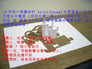 30 年前小弟盧如村  Level Group( 水準貿易公司 )  代理台中豐原  ( 民安化學工廠 ) 出口 [ 橡膠手套 ] 銷往亞 、 非 、 歐美 ,15 年後已被中國廣州橡膠手套十幾個國營廠幹掉 !    韓國人，仇日，恨美，欺台灣。  台灣人，哈韓，愛日，  P 美國。    怎麼辦  ?  別小看自已， 轉寄一次，可能影響台灣 1/6 的人。  不要埋怨台灣不好， 先問問你、我有沒有從本身作起。    