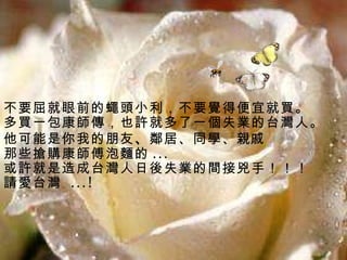 不要屈就眼前的蠅頭小利，不要覺得便宜就買。  多買一包康師傳，也許就多了一個失業的台灣人。 他可能是你我的朋友 、 鄰居、同學、 親戚   那些搶購康師傅泡麵的 ... 或許就是造成台灣人日後失業的間接兇手！！！ 請 愛台灣   ...! 