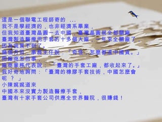 這是一個聯電工程師寄的  ...  我不是學經濟的，也非經濟系畢業， 但我知道臺灣晶圓一去中國，臺灣晶圓就全都 關廠 臺灣製造醫療用手套的十多個大廠，一年來全關廠了，  因為我買不到了。  幾個月前，事務主任說：「奇怪，怎麼都進中國貨。」 問廠商怎回事， 廠商業務代表說： 「臺灣的手套工廠，都收起來了 。」   我好奇地詢問：「臺灣的橡膠手套技術，中國怎麼會呢  ?  」 小陳娓娓道來 中國本來沒實力製造醫療手套， 臺灣有十家手套公司供應全世界醫院，很賺錢！  