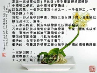 高雄一家橡膠公司 ( 兄弟檔 ) 看到臺灣飯桶媒體說， 中國勞工便宜、去中國投資更賺錢， 該兄弟想：一個勞工便宜十分之一，一千個勞工，一年就多賺 3 千萬！   就把一部分廠移到中國，開始三個月賺了錢， 生產線 就 擴充到河北、瀋陽， 在石家莊 的廠，製造高 級橡膠之 技術被竊 後 石家莊書記就以國營企業的廠搶單，生產一樣的高級手套， 臺商怎麼搶都搶不贏國營企業，   壓低報價亂搶單，打亂市場價格， 很快 的， 台商支持不下去收攤了， 很快的，在臺灣的橡膠工廠也 敵 不過中國的國營橡膠廠， 一家家倒閉了， 臺灣橡膠工人，幾千個被資遣， 工人失業，幾千個家庭就失業了    