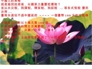 中國人的策略 就是偷到技術後，以國家力量壓低價格？  並以水災稅、飛彈稅、環保稅、狗屁稅  ... 等各式怪稅 壓死台商 ...  臺商永遠玩不過中國政府  ~~~~ 一個臺幣 100 元的垃圾桶， 中國政府叫你以十萬元買 100 個，   你就得買，否則開五百萬罰款，你買不買  ?  中國要台商死，只要一眨眼、一揮手， 土地說好免錢， 只要中國說：土地現在要收錢了，一坪租金一千，台商馬上撐不下去  ...  