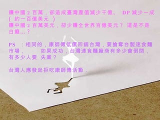 賺中國 2 百萬，卻造成臺灣產值減少千億、  DP 減少一成  (  約一百億美元  )  賺中國 2 百萬美元，卻少賺全世界百億美元 ?  這是不是白癡… ? PS  ：相同的，康師傅低價回銷台灣，要搶奪台製速食麵市場，  如果成功，台灣速食麵廠商有多少會倒閉，有多少人要 失業？ 台灣人應發起拒吃康師傅活動．   