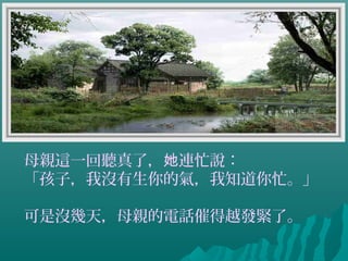 母親這一回聽真了， 連忙說：她
「孩子，我沒有生你的氣，我知道你忙。」
可是沒幾天，母親的電話催得越發緊了。
 