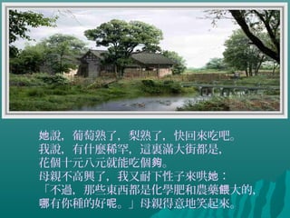 說，葡萄熟了，梨熟了，快回來吃吧。她
我說，有什麼稀罕，這裏滿大街都是，
花個十元八元就能吃個 。夠
母親不高興了，我又耐下性子來哄 ：她
「不過，那些東西都是化學肥和農藥 大的，餵
有你種的好 。」母親得意地笑起來。哪 呢
 
