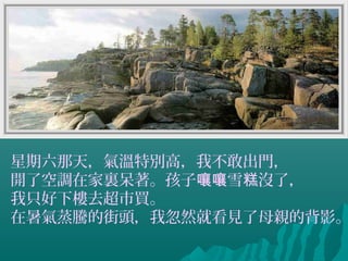 星期六那天，氣溫特別高，我不敢出門，
開了空調在家裏呆著。孩子 雪 沒了，嚷嚷 糕
我只好下樓去超市買。
在暑氣蒸騰的街頭，我忽然就看見了母親的背影。
 