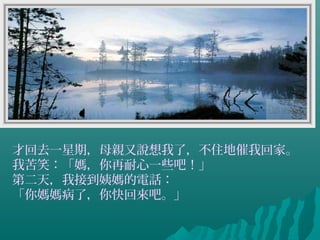 才回去一星期，母親又說想我了，不住地催我回家。
我苦笑：「媽，你再耐心一些吧！」
第二天，我接到姨媽的電話：
「你媽媽病了，你快回來吧。」
 