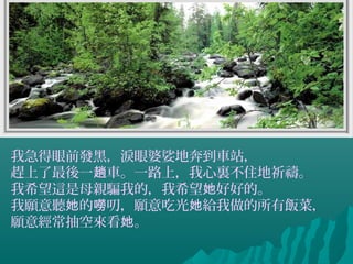 我急得眼前發黑，淚眼婆娑地奔到車站，
趕上了最後一 車。一路上，我心裏不住地祈禱。趟
我希望這是母親騙我的，我希望 好好的。她
我願意聽 的 叨，願意吃光 給我做的所有飯菜，她 嘮 她
願意經常抽空來看 。她
 