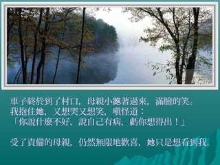 車子終於到了村口，母親小 著過來，滿臉的笑。跑
我抱住 ，又想哭又想笑，嗔怪道：她
「你說什麼不好，說自己有病，虧你想得出！」
受了責備的母親，仍然無限地歡喜， 只是想看到我。她
 