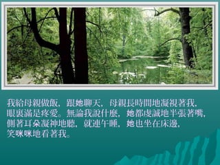 我給母親做飯，跟 聊天，母親長時間地凝視著我，她
眼裏滿是疼愛。無論我說什麼， 都虔誠地半張著嘴，她
側著耳 凝神地聽，就連午睡， 也坐在床邊，朵 她
笑 地看著我。咪咪
 