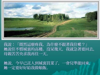 我說：「既然這麼疼我，為什麼不跟著我住 ？」呢
說住不慣城裏的高樓。沒呆幾天，我就急著要回去，她
母親苦苦央求我再住一天。
說，今早已託人到城裏買菜了，一會兒準能回來，她
一定要好好給我做頓飯。她
 
