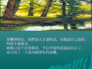 我 裡相信，我們前天才通的話，母親說自己很好，哪
叫我不要掛念。
姨媽只是不住地催我，半信半疑的我還是回去了，
並且買了一大袋母親愛吃的油 。糕
 