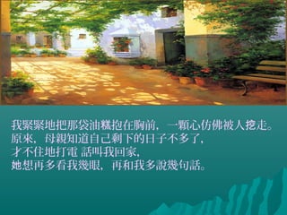 我緊緊地把那袋油 抱在胸前，一顆心仿佛被人 走。糕 挖
原來，母親知道自己剩下的日子不多了，
才不住地打電 話叫我回家，
想再多看我幾眼，再和我多說幾句話。她
 