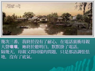 幾次三番，我終於沒有了耐心，在電話裏衝母親
大聲 ， 終於聽明白，默默掛了電話。嚷嚷 她
隔幾天，母親又問同樣的問題，只是那語調怯怯
地，沒有了底氣。
 