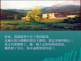 原來，我挑剔著不肯下箸的飯菜，
是 在視力模糊的情況下做的，我是多麼的粗心！她
我走的那個晚上， 一個人是如何摸索到家，她
跌倒了沒有，我永遠都無從知道了。她
 