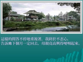 這樣的問答不停地重複著，我終於不忍心，
告訴 下個月一定回去，母親竟高興得哽咽起來。她
 