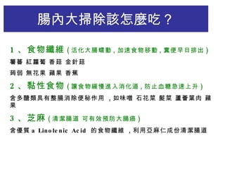1 、食物纖維 ( 活化大腸蠕動 , 加速食物移動 , 糞便早日排出 ) 薯蕃 紅蘿蔔 香菇 金針菇 蒟弱 無花果 蘋果 香蕉 2 、黏性食物 ( 讓食物緩慢進入消化道 , 防止血糖急速上升 ) 含多醣類具有整腸消除便秘作用  , 如味噌 石花菜 髮菜 蘆薈葉肉 蘋果 3 、芝麻 ( 清潔腸道 可有效預防大腸癌 ) 含優質 a Linolenic Acid  的食物纖維  , 利用亞麻仁成份清潔腸道 腸內大掃除該怎麼吃 ？ 