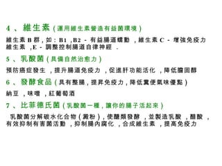 4 、維生素 ( 運用維生素營造有益菌環境 ) 維生素 B 群 , 如 : B1 ,B2 - 有益腸道蠕動  , 維生素 C - 增強免疫力維生素  ,E - 調整控制腸道自律神經  . 5 、乳酸菌 ( 具備自然治愈力 ) 預防癌症發生  , 提升腸道免疫力  , 促進肝功能活化  , 降低膽固醇 6 、發酵食品 ( 具有整腸 , 提昇免疫力 , 降低糞便氣味優點 ) 納豆  , 味噌  , 紅葡萄酒 7 、比菲德氏菌 ( 乳酸菌一種 , 讓你的腸子活起來 ) 乳酸菌分解碳水化合物 ( 澱粉 ) , 使醣類發酵  , 並製造乳酸  , 醋酸  , 有效抑制有害菌活動  , 抑制腸內腐化  , 合成維生素  , 提高免疫力 