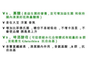 腸內大掃除該怎麼吃 ？ 腸內大掃除該怎麼吃 ？ 8 、寡醣 ( 是益生菌的營養 , 並可增加益生菌 和保持腸內清潔的低熱量醣類 ) 含在大豆 洋蔥 香焦 增加比菲德氏菌  , 糖份不易被吸收  , 不增卡洛里  , 不會使血糖 胰島素上升 9 、啤酒酵母 ( 可促使碳水化合物變成有能量的 B 群 , 並能產生 Glutathion  抗自由基 ) 含豐富纖維素  , 清潔腸內作用  , 含氨基酸  ,B 群  , 抗自由基 