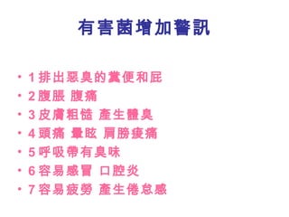 1 排出惡臭的糞便和屁 2 腹脹 腹痛 3 皮膚粗慥 產生體臭 4 頭痛 暈眩 肩膀痠痛 5 呼吸帶有臭味 6 容易感冒 口腔炎 7 容易疲勞 產生倦怠感 有害菌增加警訊 