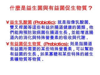 什麼是益生菌與有益菌促生物質 ?   益生乳酸菌 (Probiotic) : 就是指像乳酸菌、雙叉桿菌等這些有益於腸道健康的菌類 , 他們能夠預防致病菌在腸道生長 , 並能增進腸道內的消化與特殊營養素的吸收與代謝 . 有益菌促生物質  (Prebiotics): 則是指腸道有益菌所需要的某些特殊營養素 , 可以幫助有益菌的生長 , 如果寡糖和某些特殊的維生素礦物質等物質 . 
