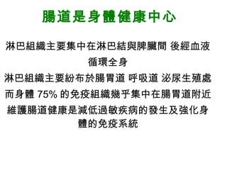 腸道是身體健康中心 淋巴組織主要集中在淋巴結與脾臟間 後經血液 循環全身 淋巴組織主要紛布於腸胃道 呼吸道 泌尿生殖處 而身體 75% 的免疫組織幾乎集中在腸胃道附近 維護腸道健康是減低過敏疾病的發生及強化身體的免疫系統 