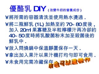 優酪乳 DIY  ( 改變牛奶的營養成份 ) 將所需的容器清洗並使用熱水燙過 . 將二瓶鮮乳 (1L) 加熱至約 70~80 度後 , 加入 20ml 果寡糖及半粒檸檬汁再冷卻約 40~50 度時將乳酸菌粉末加至殺菌後的鮮乳中 . 放入悶燒鍋中保溫靜置保存一天 . 拿出加入果汁以果汁機打均勻即可食用 . 未食用完需冷藏保存 . 您也可以這樣作 