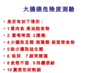 大腸癌危險度測驗 是否有如下情形 : 1 喜肉食 高油脂食物  2  喜喝啤酒  3 腹痛  4 少攝取豆類 海藻類 根莖等食物 5 缺少攝取益生菌 6  吸菸   7 經常腹瀉  8 食慾不振 9 持續便祕 10 糞便形狀較細 