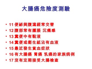 大腸癌危險度測驗 11 便祕與腹瀉經常交替  12 腹部常有腫脹 沉痛感  13 糞便中有黏液 14 糞便或衛生紙沾有血液 15 最近發生貧血症狀 16 有大腸癌 胃癌 乳癌的家族病例 17 沒有定期接受大腸檢查 