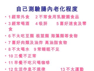 自己測驗腸內老化程度 1 經常外食  2 不常食用乳酸菌食品 3 經常喝酒  4 吸菸  5 喜好速食及零食 6 不太吃豆類 根莖類 海藻類等食物 7 喜好肉類及油炸 高油脂食物 8 不太喝水  9 常睡眠不足  10 三餐不正常 11 早餐不吃只喝咖啡  12 生活作息不規律  13 不太運動 14 每天步行時間低於一小時 