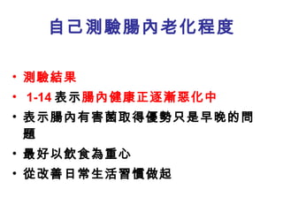 自己測驗腸內老化程度 測驗結果 1-14 表示 腸內健康正逐漸惡化中 表示腸內有害菌取得優勢只是早晚的問題 最好以飲食為重心 從改善日常生活習慣做起 