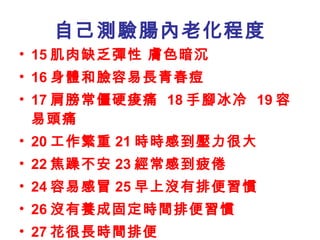 自己測驗腸內老化程度 15 肌肉缺乏彈性 膚色暗沉 16 身體和臉容易長青春痘 17 肩膀常僵硬痠痛  18 手腳冰冷  19 容易頭痛 20 工作繁重 21 時時感到壓力很大 22 焦躁不安 23 經常感到疲倦 24 容易感冒 25 早上沒有排便習慣 26 沒有養成固定時間排便習慣 27 花很長時間排便 28 沒有每日排便  29 屁帶惡臭 