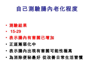 自己測驗腸內老化程度 測驗結果 15-29 表示腸內有害菌已增加 正逐漸惡化中 表示腸內出現有害菌可能性極高 為消除便秘最好 從改善日常生活習慣 