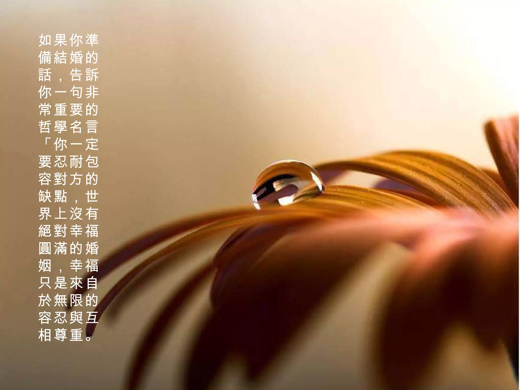 如果你準備結婚的話，告訴你一句非常重要的哲學名言「你一定要忍耐包容對方的缺點，世界上沒有絕對幸福圓滿的婚姻，幸福只是來自於無限的容忍與互相尊重。 