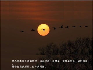 世界原本就不是屬於你，因此你用不著拋棄，要拋棄的是一切的執著。 萬物皆為我所用，但非我所屬。 