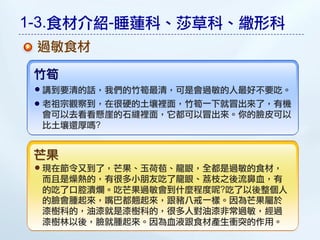 1-3.食材介紹-睡蓮科、莎草科、繖形科
 過敏食材

 竹筍
 講到要清的話，我們的竹筍最清，可是會過敏的人最好不要吃。
 老祖宗觀察到，在很硬的土壤裡面，竹筍一下就冒出來了，有機
 會可以去看看懸崖的石縫裡面，它都可以冒出來。你的臉皮可以
 比土壤還厚嗎?


 芒果
 現在節令又到了，芒果、玉荷苞、龍眼，全都是過敏的食材，
 而且是燥熱的，有很多小朋友吃了龍眼、荔枝之後流鼻血，有
 的吃了口腔潰爛。吃芒果過敏會到什麼程度呢?吃了以後整個人
 的臉會腫起來，嘴巴都翹起來，跟豬八戒一樣。因為芒果屬於
 漆樹科的，油漆就是漆樹科的，很多人對油漆非常過敏，經過
 漆樹林以後，臉就腫起來。因為血液跟食材產生衝突的作用。
 