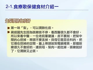 2-1.食療歌保健食材介紹一



 第一味「梨」，可以潤肺化痰。
 蔣經國先生因為咳嗽咳不停，看西醫很久都不會好，
 所以來看中醫，一位老前輩建議，皮不要削，把梨中
 間的心挖掉，蒂頭不要丟掉。貝母它是百合科的，把
 它填在挖掉的空間，蓋上蒂頭放到電鍋裡蒸，那個咳
 嗽很久不會好的，連貝母、梨肉一起吃掉，咳嗽就好
 了，它潤肺又止咳。
 
