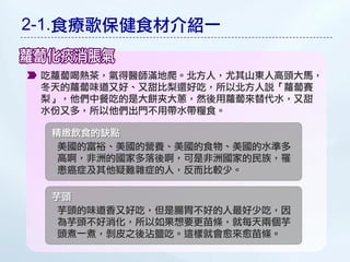 2-1.食療歌保健食材介紹一

 吃蘿蔔喝熱茶，氣得醫師滿地爬。北方人，尤其山東人高頭大馬，
 冬天的蘿蔔味道又好、又甜比梨還好吃，所以北方人說「蘿蔔賽
 梨」，他們中餐吃的是大餅夾大蔥，然後用蘿蔔來替代水，又甜
 水份又多，所以他們出門不用帶水帶糧食。

  精緻飲食的缺點
   美國的富裕、美國的營養、美國的食物、美國的水準多
   高啊，非洲的國家多落後啊，可是非洲國家的民族，罹
   患癌症及其他疑難雜症的人，反而比較少。

  芋頭
   芋頭的味道香又好吃，但是腸胃不好的人最好少吃，因
   為芋頭不好消化，所以如果想要更苗條，就每天兩個芋
   頭煮一煮，剝皮之後沾鹽吃。這樣就會愈來愈苗條。
 